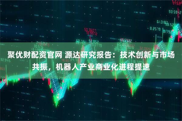 聚优财配资官网 源达研究报告：技术创新与市场共振，机器人产业商业化进程提速