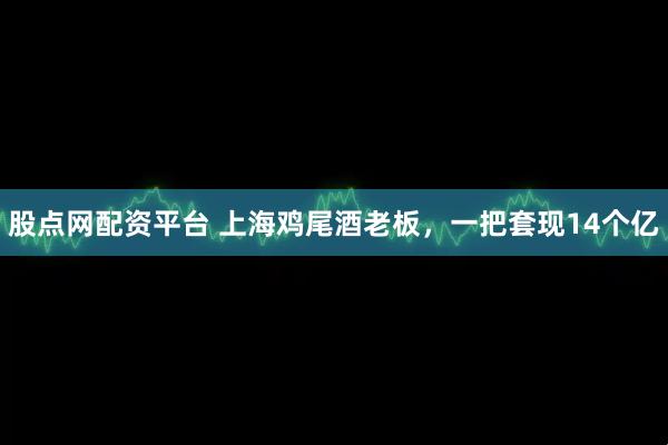 股点网配资平台 上海鸡尾酒老板，一把套现14个亿