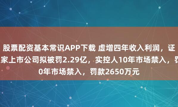 股票配资基本常识APP下载 虚增四年收入利润，证监会出手！这家上市公司拟被罚2.29亿，实控人10年市场禁入，罚款2650万元