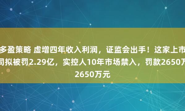 多盈策略 虚增四年收入利润，证监会出手！这家上市公司拟被罚2.29亿，实控人10年市场禁入，罚款2650万元