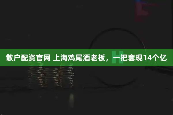 散户配资官网 上海鸡尾酒老板，一把套现14个亿