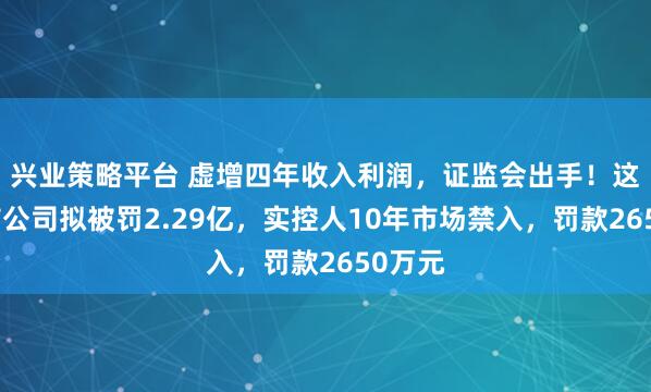 兴业策略平台 虚增四年收入利润，证监会出手！这家上市公司拟被罚2.29亿，实控人10年市场禁入，罚款2650万元