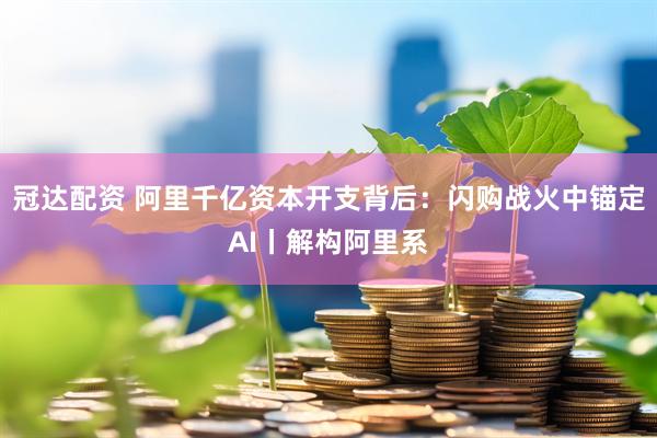 冠达配资 阿里千亿资本开支背后：闪购战火中锚定AI丨解构阿里系