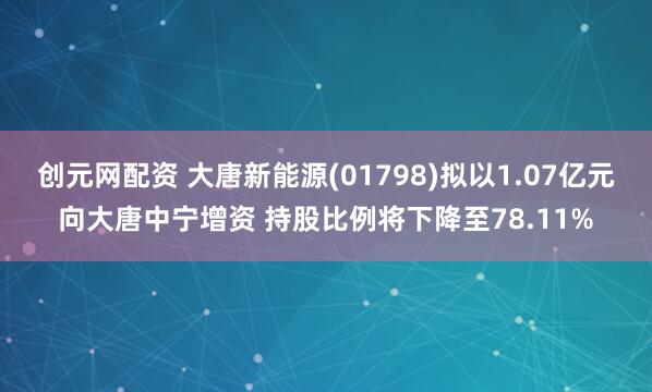 创元网配资 大唐新能源(01798)拟以1.07亿元向大唐中宁增资 持股比例将下降至78.11%