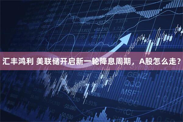 汇丰鸿利 美联储开启新一轮降息周期，A股怎么走？