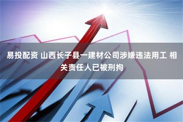 易投配资 山西长子县一建材公司涉嫌违法用工 相关责任人已被刑拘