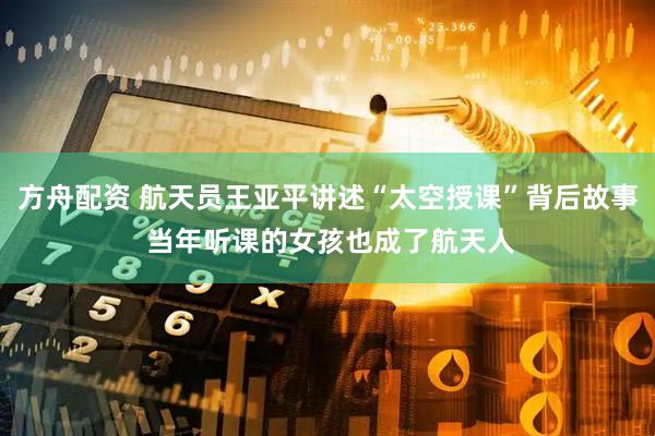 方舟配资 航天员王亚平讲述“太空授课”背后故事 当年听课的女孩也成了航天人