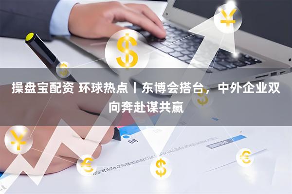 操盘宝配资 环球热点丨东博会搭台，中外企业双向奔赴谋共赢