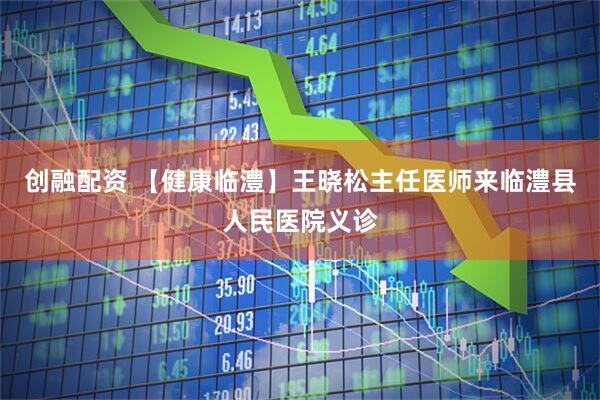 创融配资 【健康临澧】王晓松主任医师来临澧县人民医院义诊