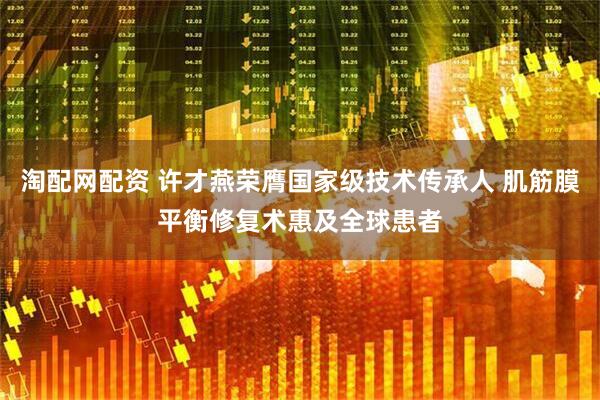 淘配网配资 许才燕荣膺国家级技术传承人 肌筋膜平衡修复术惠及全球患者