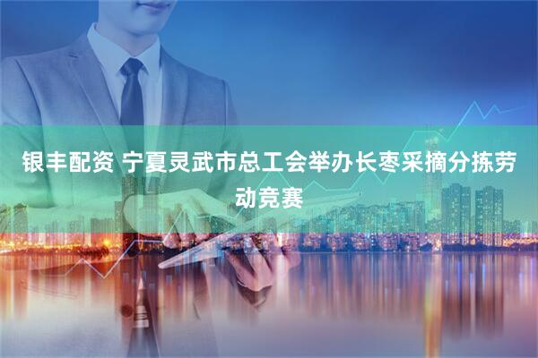 银丰配资 宁夏灵武市总工会举办长枣采摘分拣劳动竞赛