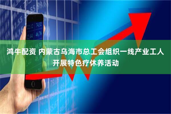 鸿牛配资 内蒙古乌海市总工会组织一线产业工人开展特色疗休养活动
