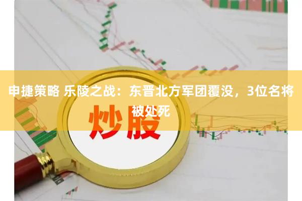 申捷策略 乐陵之战：东晋北方军团覆没，3位名将被处死