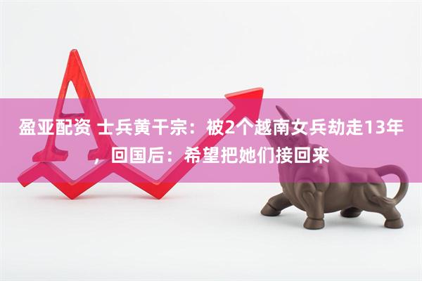 盈亚配资 士兵黄干宗：被2个越南女兵劫走13年，回国后：希望把她们接回来