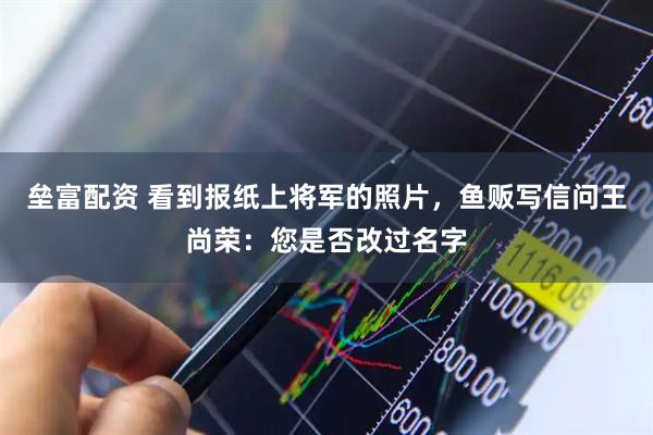 垒富配资 看到报纸上将军的照片，鱼贩写信问王尚荣：您是否改过名字