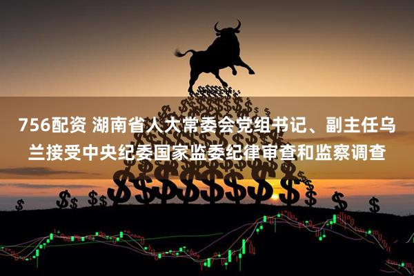 756配资 湖南省人大常委会党组书记、副主任乌兰接受中央纪委国家监委纪律审查和监察调查
