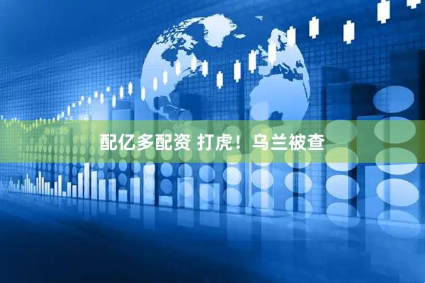 配亿多配资 打虎！乌兰被查