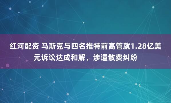 红河配资 马斯克与四名推特前高管就1.28亿美元诉讼达成和解，涉遣散费纠纷