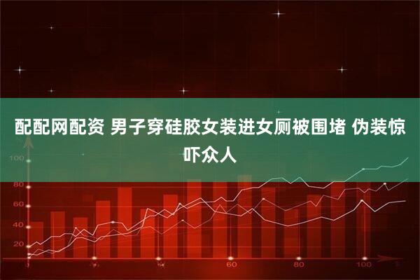 配配网配资 男子穿硅胶女装进女厕被围堵 伪装惊吓众人