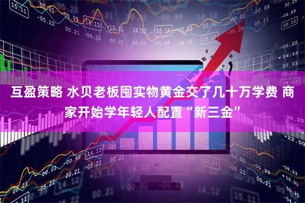 互盈策略 水贝老板囤实物黄金交了几十万学费 商家开始学年轻人配置“新三金”