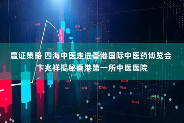 赢证策略 四海中医走进香港国际中医药博览会 卞兆祥揭秘香港第一所中医医院
