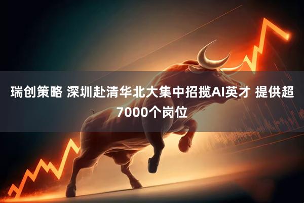 瑞创策略 深圳赴清华北大集中招揽AI英才 提供超7000个岗位
