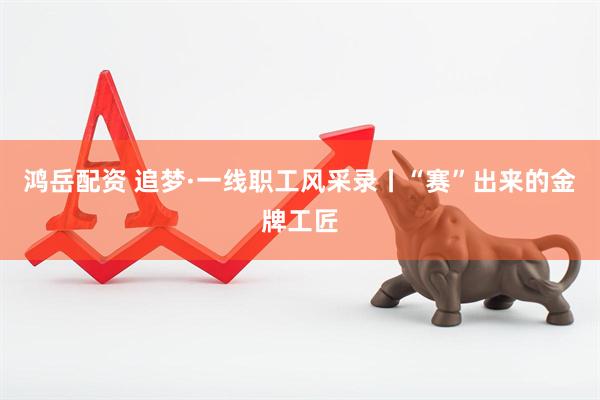 鸿岳配资 追梦·一线职工风采录丨“赛”出来的金牌工匠