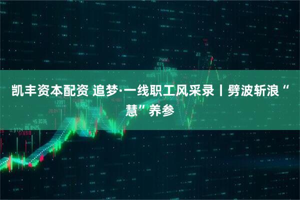 凯丰资本配资 追梦·一线职工风采录丨劈波斩浪“慧”养参