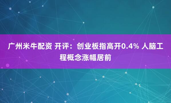 广州米牛配资 开评：创业板指高开0.4% 人脑工程概念涨幅居前