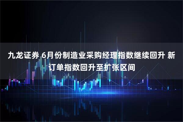 九龙证券 6月份制造业采购经理指数继续回升 新订单指数回升至扩张区间